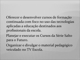 Oferecer e desenvolver cursos de formação
continuada com foco no uso das tecnologias
aplicadas a educação destinados aos
profissionais da escola.
Planejar e executar os Cursos da Série Salto
para o Futuro.
Organizar e divulgar o material pedagógico
veiculado no TV Escola.
 