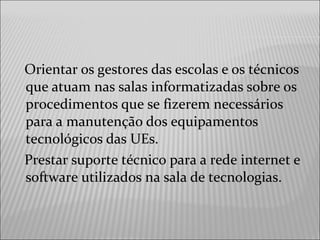 Orientar os gestores das escolas e os técnicos
que atuam nas salas informatizadas sobre os
procedimentos que se fizerem necessários
para a manutenção dos equipamentos
tecnológicos das UEs.
Prestar suporte técnico para a rede internet e
software utilizados na sala de tecnologias.
 