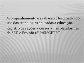 Acompanhamento e avaliação ( feed back) do
uso das tecnologias aplicadas a educação.
Registro das ações – cursos – nas plataformas
da SED e Proinfo (SIP/SISGETEC.
 