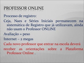 Processo de registro:
Ceja, Naes e Séries Inicíais permanecem na
sistemática de Registro que já utilizavam, ainda
não usam o Professor ONLINE
Avaliação = peso
Internet – 2 megas
Cada novo professor que entrar na escola deverá
receber as orientações sobre a Plataforma
Professor Online .
 