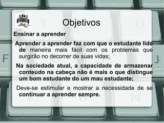 Objetivos
Ensinar a aprender
Aprender a aprender faz com que o estudante lide
 de maneira mais fácil com os problemas que
 surgirão no decorrer de suas vidas;
Na sociedade atual, a capacidade de armazenar
 conteúdo na cabeça não é mais o que distingue
 um bom estudante do um mau estudante;
Deve-se estimular e mostrar a necessidade de se
 continuar a aprender sempre.
 