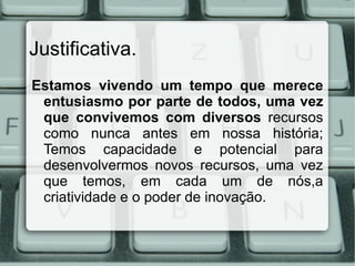 Justificativa.
Estamos vivendo um tempo que merece
 entusiasmo por parte de todos, uma vez
 que convivemos com diversos recursos
 como nunca antes em nossa história;
 Temos capacidade e potencial para
 desenvolvermos novos recursos, uma vez
 que temos, em cada um de nós,a
 criatividade e o poder de inovação.
 