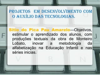 Projetos em desenvolvimento com
 o Auxílio dAs tecnologiAs.

Sitio do Pica Pau Amarelo—Objetivos,
 estimular o aprendizado dos alunos, com
 produções textuais da obra de Monteiro
 Lobato,      inovar a  metodologia    da
 alfabetização na Educação Infantil e nas
 séries inicias.
 