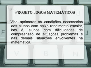 Projeto jogos mAtemáticos

Visa aprimorar as condições necessárias
aos alunos com baixo rendimento escolar,
isto é, alunos com dificuldades de
compreensão de situações problemas e
nas demais situações envolventes na
matemática.
 