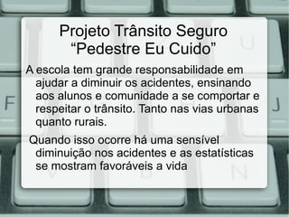 Projeto Trânsito Seguro
       “Pedestre Eu Cuido”
A escola tem grande responsabilidade em
  ajudar a diminuir os acidentes, ensinando
  aos alunos e comunidade a se comportar e
  respeitar o trânsito. Tanto nas vias urbanas
  quanto rurais.
Quando isso ocorre há uma sensível
 diminuição nos acidentes e as estatísticas
 se mostram favoráveis a vida
 