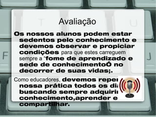 Avaliação
Os nossos alunos podem estar
 sedentos pelo conhecimento e
 devemos observar e propiciar
 condições para que estes carreguem
 sempre a “fome de aprendizado e
 sede de conhecimento” no
 decorrer de suas vidas;.
Como educadores, devemos repensar
 nossa prática todos os dias,
 buscando sempre adquirir
 conhecimento,aprender e
 compartilhar.
 