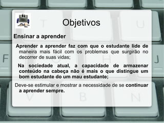Objetivos
Ensinar a aprender
Aprender a aprender faz com que o estudante lide de
 maneira mais fácil com os problemas que surgirão no
 decorrer de suas vidas;
 Na sociedade atual, a capacidade de armazenar
 conteúdo na cabeça não é mais o que distingue um
 bom estudante do um mau estudante;
Deve-se estimular e mostrar a necessidade de se continuar
 a aprender sempre.
 