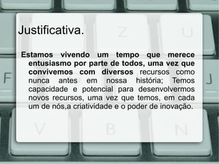 Justificativa.
Estamos vivendo um tempo que merece
  entusiasmo por parte de todos, uma vez que
  convivemos com diversos recursos como
  nunca antes em nossa história; Temos
  capacidade e potencial para desenvolvermos
  novos recursos, uma vez que temos, em cada
  um de nós,a criatividade e o poder de inovação.
 