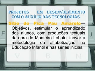 Projetos    em desenvolvimento
 com o Auxílio dAs tecnologiAs.
Sitio do Pica Pau Amarelo—
 Objetivos, estimular o aprendizado
 dos alunos, com produções textuais
 da obra de Monteiro Lobato, inovar a
 metodologia da alfabetização na
 Educação Infantil e nas séries inicias.
 