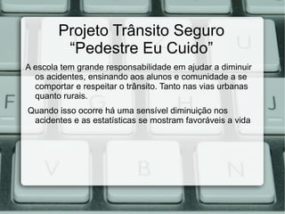 Projeto Trânsito Seguro
         “Pedestre Eu Cuido”
A escola tem grande responsabilidade em ajudar a diminuir
  os acidentes, ensinando aos alunos e comunidade a se
  comportar e respeitar o trânsito. Tanto nas vias urbanas
  quanto rurais.
Quando isso ocorre há uma sensível diminuição nos
 acidentes e as estatísticas se mostram favoráveis a vida
 
