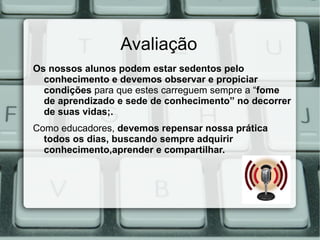 Avaliação
Os nossos alunos podem estar sedentos pelo
  conhecimento e devemos observar e propiciar
  condições para que estes carreguem sempre a “fome
  de aprendizado e sede de conhecimento” no decorrer
  de suas vidas;.
Como educadores, devemos repensar nossa prática
  todos os dias, buscando sempre adquirir
  conhecimento,aprender e compartilhar.
 