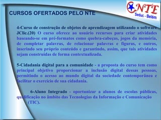 CURSOS OFERTADOS PELO NTE 4-Curso de construção de objetos de aprendizagem utilizando o software JClic.(20)  O curso oferece ao usuário recursos para criar atividades baseando-se em pré-formatos como quebra-cabeças, jogos da memória, de completar palavras, de relacionar palavras e figuras, e outros, inserindo seu próprio conteúdo e garantindo, assim, que tais atividades sejam construídas de forma contextualizada.  5-Cidadania digital para a comunidade  - a proposta do curso tem como principal objetivo proporcionar a inclusão digital dessas pessoas, permitindo o acesso ao mundo digital da sociedade contemporânea e facilitar o exercício de sua cidadania. 6-Aluno Integrado  - oportunizar a alunos de escolas públicas, qualificação no âmbito das Tecnologias da Informação e Comunicação (TIC). 