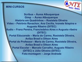 MINI-CURSOS Scribus – Áurea Albuquerque Gimp  – Áurea Albuquerque  História em Quadrinhos – Rosistela Oliveira  Vídeo – Petrônio Ravachov, Ana Cecília, Ivonete Ibiapina e Augusto Ribeiro (DITEC) Áudio – Franz Pereira, Francisdalva Aires e Augusto ribeiro (DITEC) Portal Educarede – Maria do Carmo, Rosistela Oliveira, Anilza Brasil e Dilson Aires Portal do Professor - Maria do Carmo, Rosistela Oliveira, Anilza Brasil e Dilson Aires Portal Escolar – Marcelo Carvalho, Augusto Ribeiro (DITEC) e Júlio Oliveira (DITEC) Foto-montagem – Jorge Andrade 