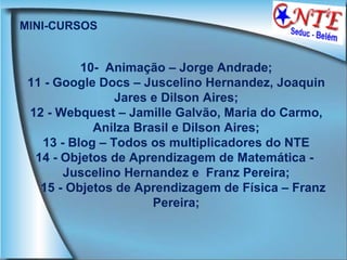 MINI-CURSOS 10-  Animação – Jorge Andrade; 11 - Google Docs – Juscelino Hernandez, Joaquin Jares e Dilson Aires; 12 - Webquest – Jamille Galvão, Maria do Carmo, Anilza Brasil e Dilson Aires; 13 - Blog – Todos os multiplicadores do NTE 14 - Objetos de Aprendizagem de Matemática -  Juscelino Hernandez e  Franz Pereira; 15 - Objetos de Aprendizagem de Física – Franz Pereira; 