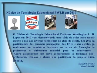 Núcleo de Tecnologia Educacional PWLB em 2010 O Núcleo de Tecnologia Educacional Professor Washington L. B. Lopes em 2010 vem desenvolvendo uma série de ações para tornar efetivo o uso das diversas tecnologias no chão da escola. Em 2010 já participamos das jornadas pedagógicas das USEs e das escolas, já realizamos um seminário, iniciamos os cursos de formação de professores e elaboramos material para os mini-cursos.   Agora assumiremos um novo compromisso: a formação dos professores, técnicos e alunos que participam do projeto Rádio  Escola. Marcelo Carvalho Coord. do NTE 