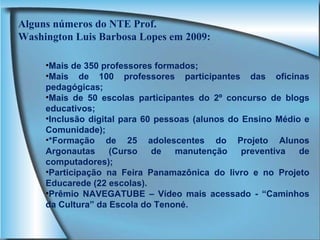 Mais de 350 professores formados; Mais de 100 professores participantes das oficinas pedagógicas; Mais de 50 escolas participantes do 2º concurso de blogs educativos; Inclusão digital para 60 pessoas (alunos do Ensino Médio e Comunidade); *Formação de 25 adolescentes do Projeto Alunos Argonautas (Curso de manutenção preventiva de computadores); Participação na Feira Panamazônica do livro e no Projeto Educarede (22 escolas). Prêmio NAVEGATUBE – Vídeo mais acessado - “Caminhos da Cultura” da Escola do Tenoné. Alguns números do NTE Prof. Washington Luis Barbosa Lopes em 2009: 