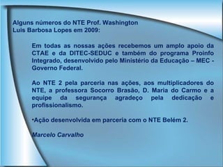 Em todas as nossas ações recebemos um amplo apoio da CTAE e da DITEC-SEDUC e também do programa Proinfo Integrado, desenvolvido pelo Ministério da Educação – MEC - Governo Federal. Ao NTE 2 pela parceria nas ações, aos multiplicadores do NTE, a professora Socorro Brasão, D. Maria do Carmo e a equipe da segurança agradeço pela dedicação e profissionalismo. Ação desenvolvida em parceria com o NTE Belém 2. Marcelo Carvalho Alguns números do NTE Prof. Washington Luis Barbosa Lopes em 2009: 