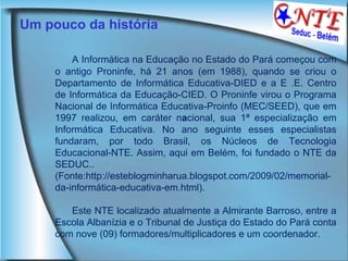 Um pouco da história A Informática na Educação no Estado do Pará começou com o antigo Proninfe, há 21 anos (em 1988), quando se criou o Departamento de Informática Educativa-DIED e a E .E. Centro de Informática da Educação-CIED. O Proninfe virou o Programa Nacional de Informática Educativa-Proinfo (MEC/SEED), que em 1997 realizou, em caráter n a cional, sua 1ª especialização em Informática Educativa. No ano seguinte esses especialistas fundaram, por todo Brasil, os Núcleos de Tecnologia Educacional-NTE. Assim, aqui em Belém, foi fundado o NTE da SEDUC..(Fonte:http://esteblogminharua.blogspot.com/2009/02/memorial-da-informática-educativa-em.html).  Este NTE localizado atualmente a Almirante Barroso, entre a Escola Albanízia e o Tribunal de Justiça do Estado do Pará conta com nove (09) formadores/multiplicadores e um coordenador. 