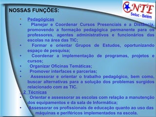NOSSAS FUNÇÕES:  Pedagógicas   •        Planejar e Coordenar Cursos Presenciais e a Distância, promovendo a formação pedagógica permanente para os professores, agentes administrativos e funcionários das escolas na área das TIC;  •        Formar e orientar Grupos de Estudos, oportunizando espaço de pesquisa;  •        Coordenar a implementação de programas, projetos e cursos;  •        Organizar Oficinas Temáticas;  •        Promover interfaces e parcerias;  •        Assessorar e orientar o trabalho pedagógico, bem como, buscar alternativas para a solução dos problemas surgidos relacionado com as TIC. 2  Técnicas   •        Orientar e assessorar as escolas com relação a manutenção dos equipamentos e da sala de Informática;  •       Assessorar os profissionais de educação quanto ao uso das máquinas e periféricos implementados na escola. 
