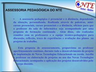 ASSESSORIA PEDAGÓGICA DO NTE  •        A assessoria pedagógica é presencial e à distância, dependendo da situação, personalizada. Realizada através de palestras, mini-cursos presenciais, cursos presenciais e a distância, oficinas para que o professor da sala de informática seja acompanhado por uma proposta de formação continuada . Além disso,  são realizadas reuniões com os professores e a equipe técnico-pedagógica para discussão, reflexão, troca de experiências e avaliação dos planos  ou projetos de trabalho.  Esta proposta de assessoramento, proporciona ao professor aperfeiçoamento contínuo, durante todo o desenvolvimento do projeto de implantação de Novas Tecnologias Educacionais na escola. Auxilia o professor na elaboração de projetos no uso das Novas Tecnologias Educacionais; acompanha a aplicação dos projetos desenvolvidos pelo corpo docente.  