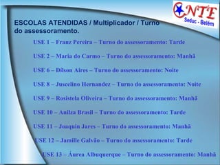 ESCOLAS ATENDIDAS / Multiplicador / Turno do assessoramento. USE 1 – Franz Pereira – Turno do assessoramento: Tarde  USE 2 – Maria do Carmo – Turno do assessoramento: Manhã  USE 6 – Dílson Aires – Turno do assessoramento: Noite  USE 8 – Juscelino Hernandez – Turno do assessoramento: Noite  USE 9 – Rosistela Oliveira – Turno do assessoramento: Manhã  USE 10 – Anilza Brasil – Turno do assessoramento: Tarde  USE 11 – Joaquin Jares – Turno do assessoramento: Manhã  USE 12 – Jamille Galvão – Turno do assessoramento: Tarde USE 13 – Áurea Albuquerque – Turno do assessoramento: Manhã 
