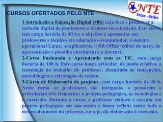 CURSOS OFERTADOS PELO NTE 1-Introdução a Educação Digital (40h )  cujo foco é promover a inclusão digital de professores e técnicos em educação. Este curso tem carga horária de 40 h e o objetivo é apresentar aos professores e técnicos em educação o computador, o sistema operacional Linux, os aplicativos, o BR Office (editor de texto, de apresentação e planilha eletrônica) e a internet; 2-Curso Ensinando e Aprendendo com as TIC , com carga horária de 100 h. Este curso busca articular, de modo criativo, a tecnologia ao trabalho do professor, discutindo as concepções, metodologias e estratégias de ensino.  3-Curso de Elaboração de projetos , com carga horária de 40 h. Neste curso os professores são instigados a pensarem e articularem três elementos: o projeto pedagógico, as tecnologias e o currículo. Durante o curso, o professor elabora e executa um projeto pedagógico em sua escola e busca refletir sobre todo o desenvolvimento do processo, ou seja, da elaboração à execução.  