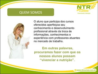 QUEM SOMOS O aluno que participa dos cursos oferecidos aperfeiçoa seu conhecimento e desenvolvimento profissional através da troca de informações, conhecimentos e experiência com professores atuantes no mercado de trabalho. Em outras palavras, procuramos fazer com que os nossos alunos possam “vivenciar a nutrição”. 