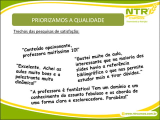 PRIORIZAMOS A QUALIDADE “ Conteúdo apaixonante, professora muitíssimo 10!” “ Gostei muito da aula, interessante que na maioria dos slides havia a referência bibliográfica o que nos permite estudar mais e tirar dúvidas.” “ Excelente. Achei as aulas muito boas e a palestrante muito dinâmica!” “ A professora é fantástica! Tem um domínio e um conhecimento do assunto fabuloso e os aborda de uma forma clara e esclarecedora. Parabéns!” Trechos das pesquisas de satisfação: 