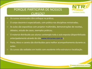 Os cursos ministrados têm enfoque na prática; O corpo docente é especializado, com prática nas disciplinas ministradas; As aulas são expositivas com projetor multimídia, demonstrações de receitas, debates, estudo de casos, exemplos práticos; O material distribuído aos alunos contempla toda a aula exposta (disponibilizada antecipadamente através do site  www.ntrcursos.com.br ); Pasta, bloco e caneta são distribuídos para melhor acompanhamento durante as aulas; Os cursos são sediados em hotéis com excelente infra-estrutura e localização. PORQUE PARTICIPAR DE NOSSOS CURSOS? 