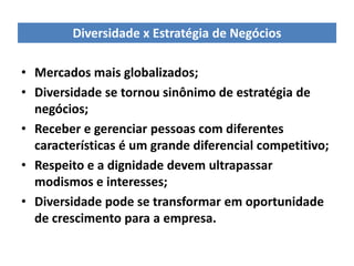 Diversidade x Estratégia de Negócios

• Mercados mais globalizados;
• Diversidade se tornou sinônimo de estratégia de
  negócios;
• Receber e gerenciar pessoas com diferentes
  características é um grande diferencial competitivo;
• Respeito e a dignidade devem ultrapassar
  modismos e interesses;
• Diversidade pode se transformar em oportunidade
  de crescimento para a empresa.
 