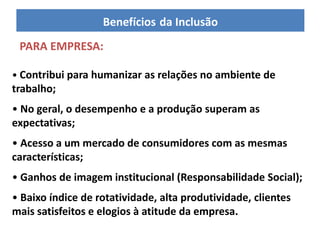 Benefícios da Inclusão
 PARA EMPRESA:

• Contribui para humanizar as relações no ambiente de
trabalho;
• No geral, o desempenho e a produção superam as
expectativas;
• Acesso a um mercado de consumidores com as mesmas
características;
• Ganhos de imagem institucional (Responsabilidade Social);
• Baixo índice de rotatividade, alta produtividade, clientes
mais satisfeitos e elogios à atitude da empresa.
 