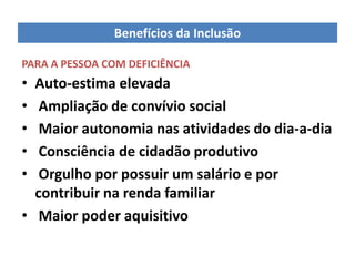 Benefícios da Inclusão

PARA A PESSOA COM DEFICIÊNCIA
• Auto-estima elevada
•  Ampliação de convívio social
•  Maior autonomia nas atividades do dia-a-dia
•  Consciência de cidadão produtivo
•  Orgulho por possuir um salário e por
  contribuir na renda familiar
• Maior poder aquisitivo
 