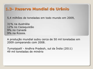 1.3- Reserva Mundial de Urânio1.3- Reserva Mundial de Urânio
5,4 milhões de toneladas em todo mundo em 2009,
31% na Austrália
12% no Cazaquistão
9% no Canadá
9% na Rússia.
A produção mundial subiu cerca de 50 mil toneladas em
2009 comparando com 2008.
Tumalapalli - Andhra Pradesh, sul da Índia (2011)
49 mil toneladas de minério
 