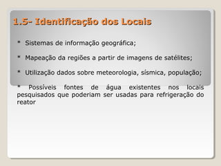 1.5- Identificação dos Locais1.5- Identificação dos Locais
* Sistemas de informação geográfica;
* Mapeação da regiões a partir de imagens de satélites;
* Utilização dados sobre meteorologia, sísmica, população;
* Possíveis fontes de água existentes nos locais
pesquisados que poderiam ser usadas para refrigeração do
reator
 
