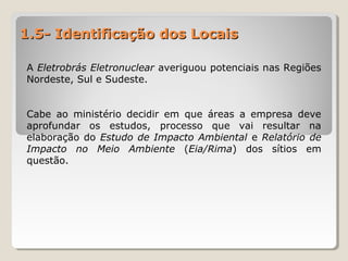 1.5- Identificação dos Locais1.5- Identificação dos Locais
A Eletrobrás Eletronuclear averiguou potenciais nas Regiões
Nordeste, Sul e Sudeste.
Cabe ao ministério decidir em que áreas a empresa deve
aprofundar os estudos, processo que vai resultar na
elaboração do Estudo de Impacto Ambiental e Relatório de
Impacto no Meio Ambiente (Eia/Rima) dos sítios em
questão.
 