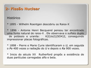 2- Fissão Nuclear2- Fissão Nuclear
HistóricoHistórico
* 1895 - Wilhelm Roentgen descobriu os Raios-X
* 1896 - Antonie Henri Becquerel pensou ter encontrado
uma fonte natural de raios-X . Ele observava o sulfato duplo
de potássio e uranila: K2(Uo2)(SO4)2, conseguindo
impressionar placas fotográficas.
* 1898 - Pierre e Marie Curie identificaram o UU, em seguida
o PoPo 400 vezes a radiação do UU e depois o RaRa 900 vezes.
* Inicio do século XX Rutherford propôs a existência de
duas partículas carregadas alfa e beta.
 