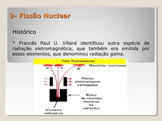 2- Fissão Nuclear2- Fissão Nuclear
HistóricoHistórico
* Francês Paul U. Villard identificou outra espécie de
radiação eletromagnética, que também era emitida por
esses elementos, que denominou radiação gama.
 