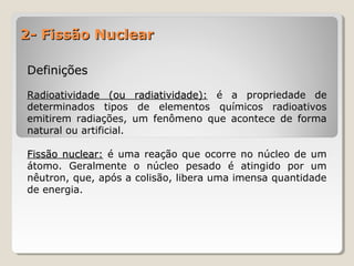 2- Fissão Nuclear2- Fissão Nuclear
DefiniçõesDefinições
Radioatividade (ou radiatividade):Radioatividade (ou radiatividade): é a propriedade de
determinados tipos de elementos químicos radioativos
emitirem radiações, um fenômeno que acontece de forma
natural ou artificial.
Fissão nuclear:Fissão nuclear: é uma reação que ocorre no núcleo de um
átomo. Geralmente o núcleo pesado é atingido por um
nêutron, que, após a colisão, libera uma imensa quantidade
de energia.
 