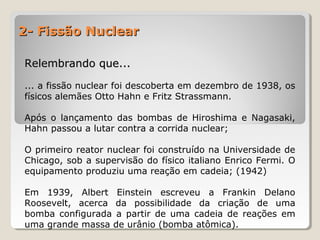 2- Fissão Nuclear2- Fissão Nuclear
Relembrando que...Relembrando que...
... a fissão nuclear foi descoberta em dezembro de 1938, os
físicos alemães Otto Hahn e Fritz Strassmann.
Após o lançamento das bombas de Hiroshima e Nagasaki,
Hahn passou a lutar contra a corrida nuclear;
O primeiro reator nuclear foi construído na Universidade de
Chicago, sob a supervisão do físico italiano Enrico Fermi. O
equipamento produziu uma reação em cadeia; (1942)
Em 1939, Albert Einstein escreveu a Frankin Delano
Roosevelt, acerca da possibilidade da criação de uma
bomba configurada a partir de uma cadeia de reações em
uma grande massa de urânio (bomba atômica).
 