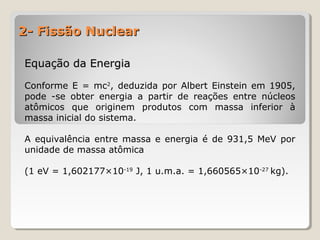 2- Fissão Nuclear2- Fissão Nuclear
Equação da EnergiaEquação da Energia
Conforme E = mc2
, deduzida por Albert Einstein em 1905,
pode -se obter energia a partir de reações entre núcleos
atômicos que originem produtos com massa inferior à
massa inicial do sistema.
A equivalência entre massa e energia é de 931,5 MeV por
unidade de massa atômica
(1 eV = 1,602177×10-19
J, 1 u.m.a. = 1,660565×10-27
kg).
 