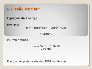 2- Fissão Nuclear2- Fissão Nuclear
Equação da EnergiaEquação da Energia
Exemplo:
E = (1x10-4
Kg) . (9x1016
m/s)
= 9x1012
J
P= trab / tempo
P = = 9x1012
J / 3600s
=25 MW
Energia que poderia atender 7576 residências
 