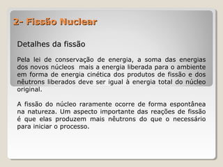2- Fissão Nuclear2- Fissão Nuclear
Detalhes da fissãoDetalhes da fissão
Pela lei de conservação de energia, a soma das energias
dos novos núcleos mais a energia liberada para o ambiente
em forma de energia cinética dos produtos de fissão e dos
nêutrons liberados deve ser igual à energia total do núcleo
original.
A fissão do núcleo raramente ocorre de forma espontânea
na natureza. Um aspecto importante das reações de fissão
é que elas produzem mais nêutrons do que o necessário
para iniciar o processo.
 