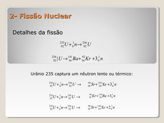 2- Fissão Nuclear2- Fissão Nuclear
Detalhes da fissãoDetalhes da fissão
UnU 236
92
1
0
235
92 →+
nKrBaU 1
0
92
36
141
56
236
92 3| ++→
→→+ UnU 236
92
1
0
235
92 nXeSr 1
0
143
54
94
38 3++
→→+ UnU 236
92
1
0
235
92
nBaKr 1
0
139
56
94
36 3++
→→+ UnU 236
92
1
0
235
92
nXeSr 1
0
144
54
90
38 2++
Urânio 235 captura um nêutron lento ou térmico:
 