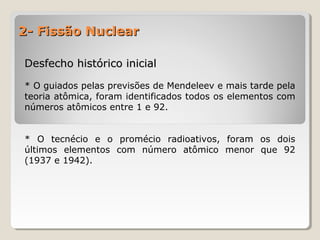 2- Fissão Nuclear2- Fissão Nuclear
Desfecho histórico inicialDesfecho histórico inicial
* O guiados pelas previsões de Mendeleev e mais tarde pela
teoria atômica, foram identificados todos os elementos com
números atômicos entre 1 e 92.
* O tecnécio e o promécio radioativos, foram os dois
últimos elementos com número atômico menor que 92
(1937 e 1942).
 