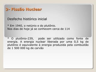 2- Fissão Nuclear2- Fissão Nuclear
Desfecho histórico inicialDesfecho histórico inicial
* Em 1940, o netúnio e do plutônio.
Nos dias de hoje já se conhecem cerca de 114
* O plutônio-239, pode ser utilizado como fonte de
energia. A energia nuclear liberada por uma 0,5 kg de
plutônio é equivalente à energia produzida pela combustão
de 1 500 000 kg de carvão
 