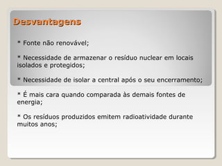 DesvantagensDesvantagens
* Fonte não renovável;
* Necessidade de armazenar o resíduo nuclear em locais
isolados e protegidos;
* Necessidade de isolar a central após o seu encerramento;
* É mais cara quando comparada às demais fontes de
energia;
* Os resíduos produzidos emitem radioatividade durante
muitos anos;
 