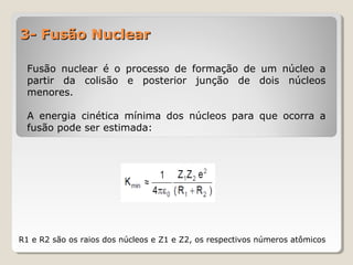 3- Fusão Nuclear3- Fusão Nuclear
Fusão nuclear é o processo de formação de um núcleo a
partir da colisão e posterior junção de dois núcleos
menores.
A energia cinética mínima dos núcleos para que ocorra a
fusão pode ser estimada:
R1 e R2 são os raios dos núcleos e Z1 e Z2, os respectivos números atômicos
 