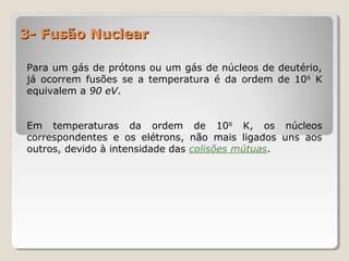 3- Fusão Nuclear3- Fusão Nuclear
Para um gás de prótons ou um gás de núcleos de deutério,
já ocorrem fusões se a temperatura é da ordem de 106
K
equivalem a 90 eV.
Em temperaturas da ordem de 106
K, os núcleos
correspondentes e os elétrons, não mais ligados uns aos
outros, devido à intensidade das colisões mútuas.
 