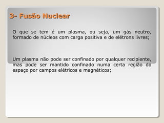 3- Fusão Nuclear3- Fusão Nuclear
O que se tem é um plasma, ou seja, um gás neutro,
formado de núcleos com carga positiva e de elétrons livres;
Um plasma não pode ser confinado por qualquer recipiente,
mas pode ser mantido confinado numa certa região do
espaço por campos elétricos e magnéticos;
 
