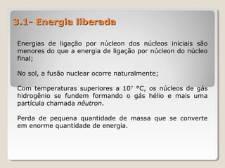 3.1- Energia liberada3.1- Energia liberada
Energias de ligação por núcleon dos núcleos iniciais são
menores do que a energia de ligação por núcleon do núcleo
final;
No sol, a fusão nuclear ocorre naturalmente;
Com temperaturas superiores a 107
°C, os núcleos de gás
hidrogênio se fundem formando o gás hélio e mais uma
partícula chamada nêutron.
Perda de pequena quantidade de massa que se converte
em enorme quantidade de energia.
 